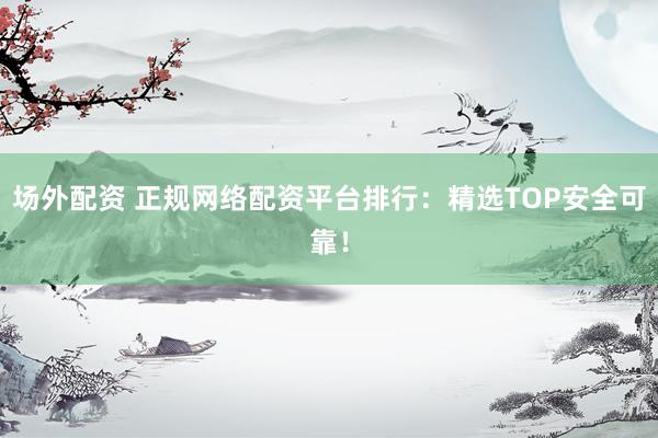 场外配资 正规网络配资平台排行：精选TOP安全可靠！