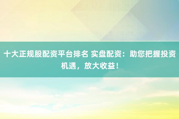 十大正规股配资平台排名 实盘配资：助您把握投资机遇，放大收益！
