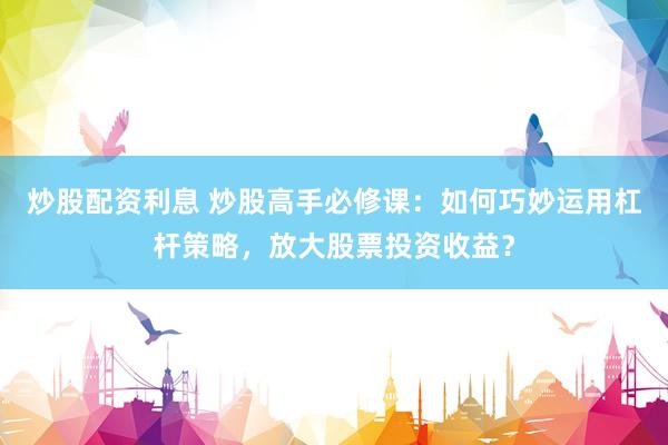 炒股配资利息 炒股高手必修课：如何巧妙运用杠杆策略，放大股票投资收益？