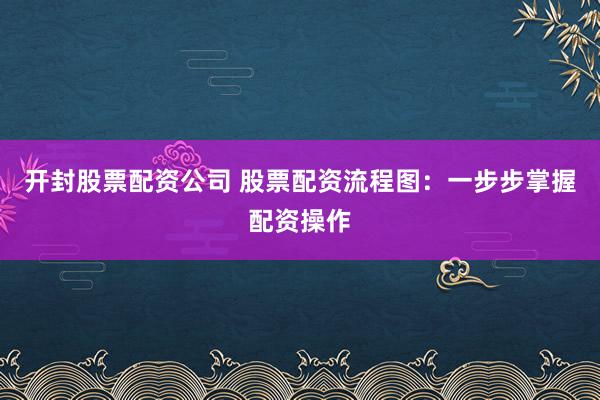 开封股票配资公司 股票配资流程图：一步步掌握配资操作