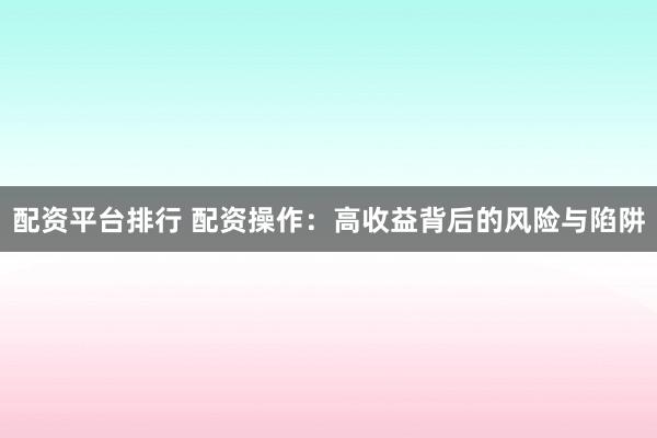 配资平台排行 配资操作：高收益背后的风险与陷阱