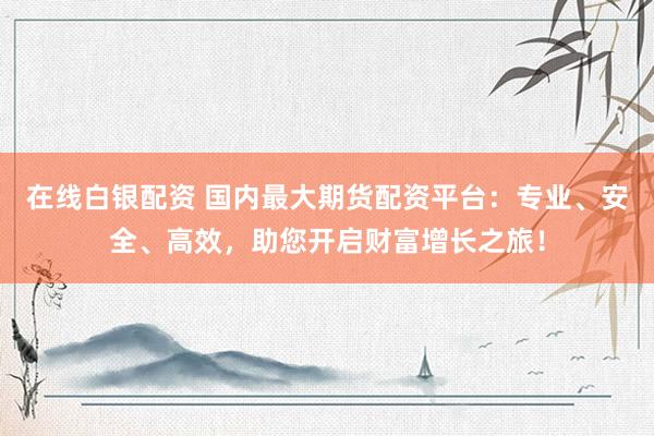 在线白银配资 国内最大期货配资平台：专业、安全、高效，助您开启财富增长之旅！