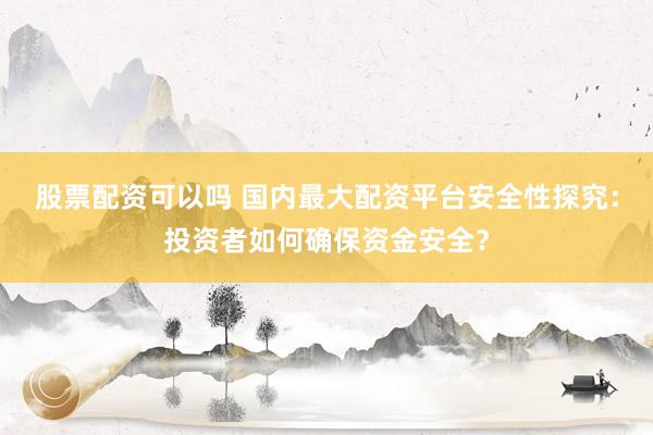 股票配资可以吗 国内最大配资平台安全性探究：投资者如何确保资金安全？