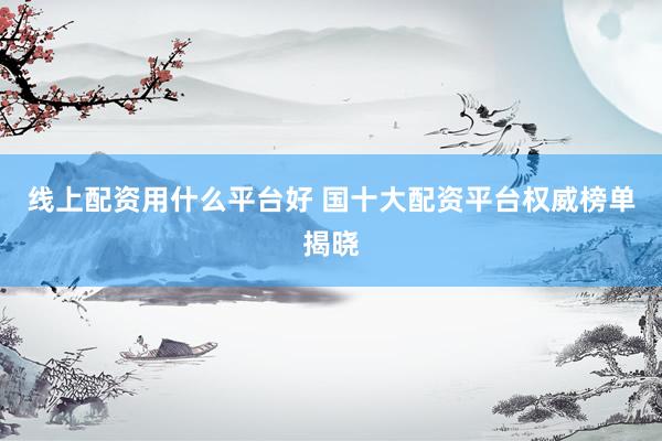 线上配资用什么平台好 国十大配资平台权威榜单揭晓