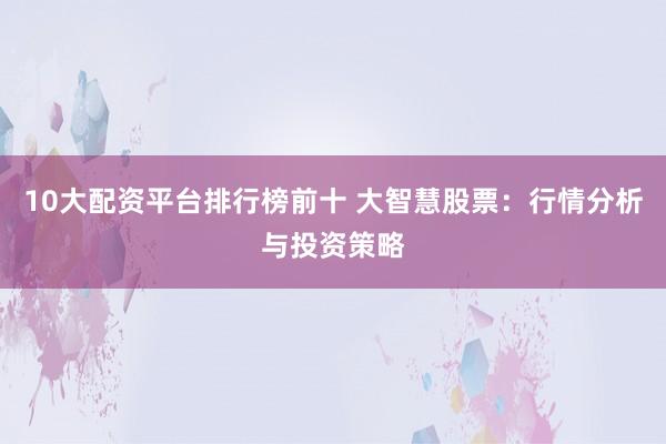 10大配资平台排行榜前十 大智慧股票：行情分析与投资策略