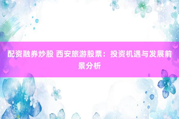 配资融券炒股 西安旅游股票：投资机遇与发展前景分析