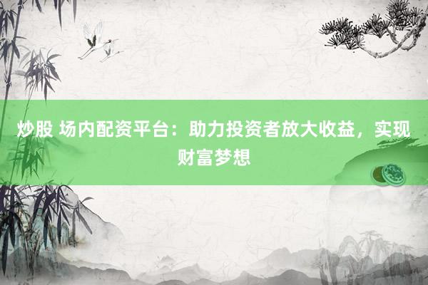 炒股 场内配资平台：助力投资者放大收益，实现财富梦想