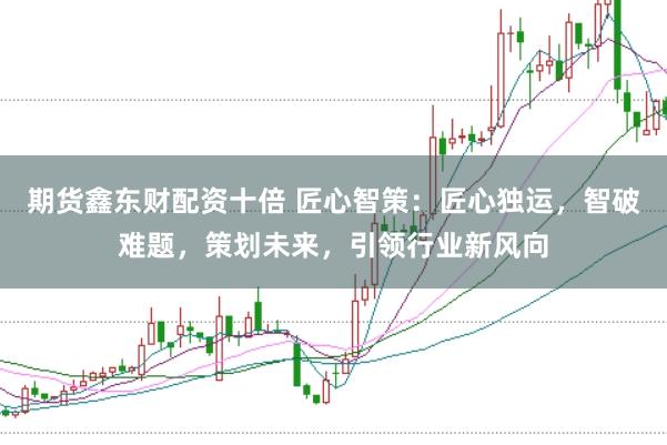 期货鑫东财配资十倍 匠心智策：匠心独运，智破难题，策划未来，引领行业新风向