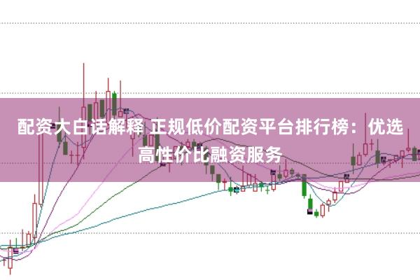 配资大白话解释 正规低价配资平台排行榜：优选高性价比融资服务
