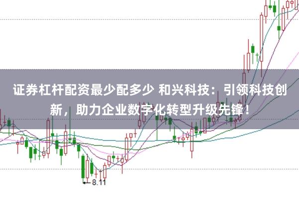 证券杠杆配资最少配多少 和兴科技：引领科技创新，助力企业数字化转型升级先锋！