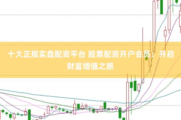 十大正规实盘配资平台 股票配资开户会员：开启财富增值之旅