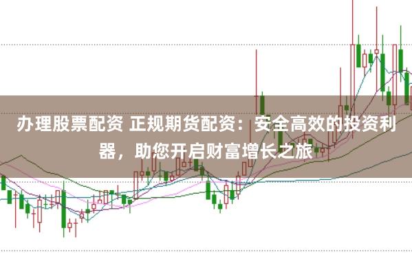 办理股票配资 正规期货配资：安全高效的投资利器，助您开启财富增长之旅