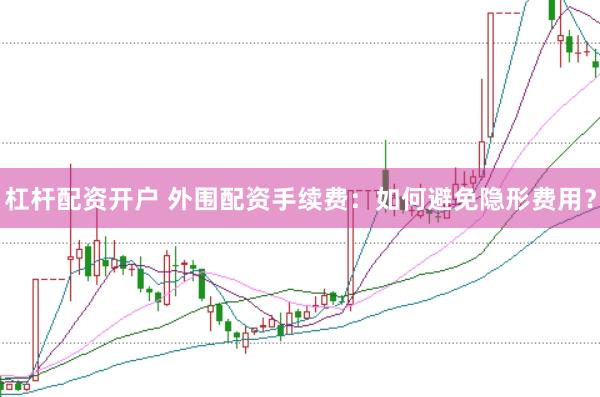 杠杆配资开户 外围配资手续费：如何避免隐形费用？