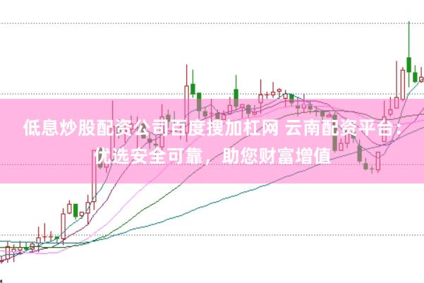 低息炒股配资公司百度搜加杠网 云南配资平台：优选安全可靠，助您财富增值