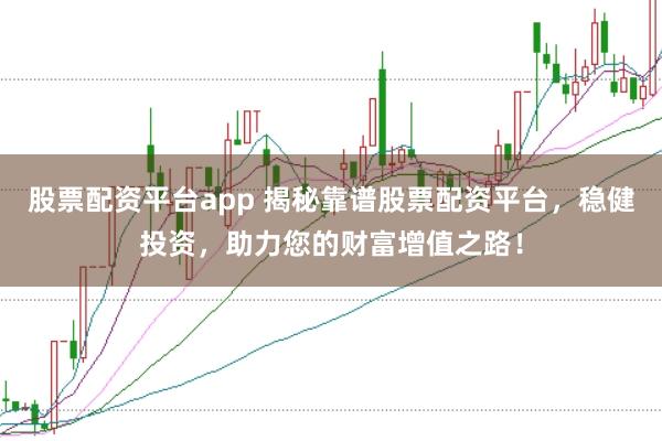 股票配资平台app 揭秘靠谱股票配资平台，稳健投资，助力您的财富增值之路！