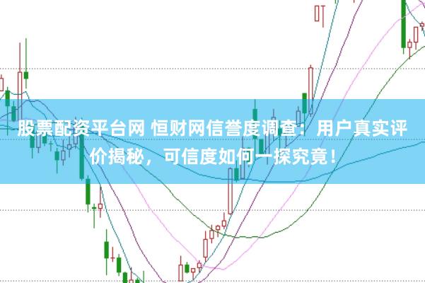 股票配资平台网 恒财网信誉度调查：用户真实评价揭秘，可信度如何一探究竟！