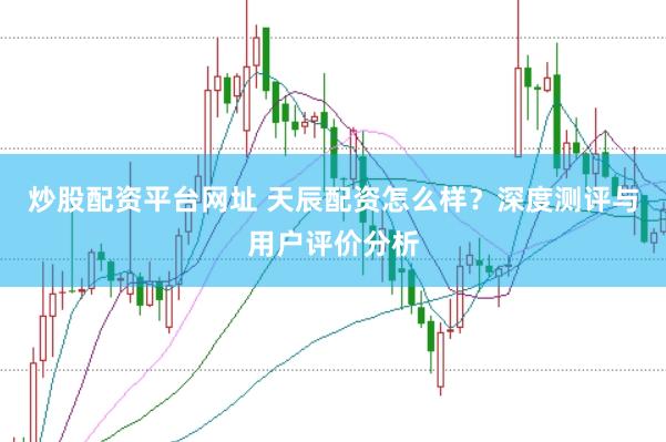 炒股配资平台网址 天辰配资怎么样？深度测评与用户评价分析