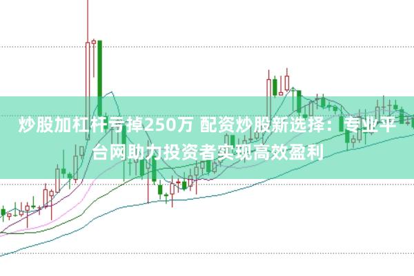 炒股加杠杆亏掉250万 配资炒股新选择：专业平台网助力投资者实现高效盈利