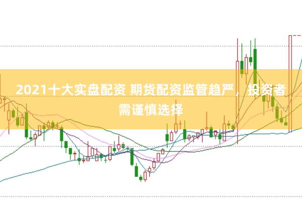 2021十大实盘配资 期货配资监管趋严，投资者需谨慎选择