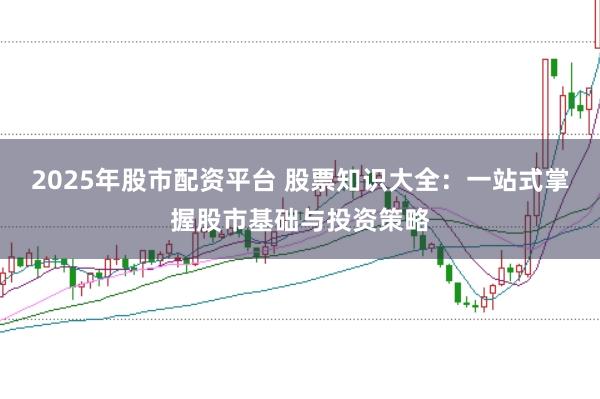 2025年股市配资平台 股票知识大全：一站式掌握股市基础与投资策略