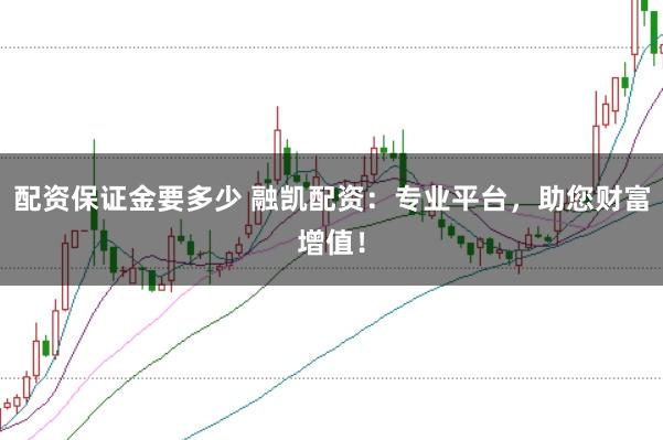 配资保证金要多少 融凯配资：专业平台，助您财富增值！