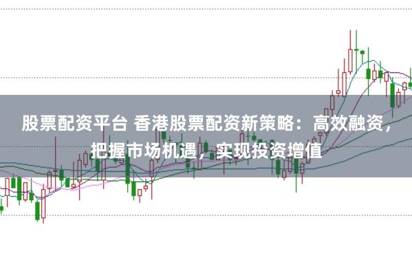 股票配资平台 香港股票配资新策略：高效融资，把握市场机遇，实现投资增值