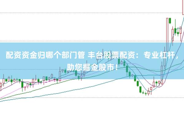 配资资金归哪个部门管 丰台股票配资：专业杠杆，助您掘金股市！