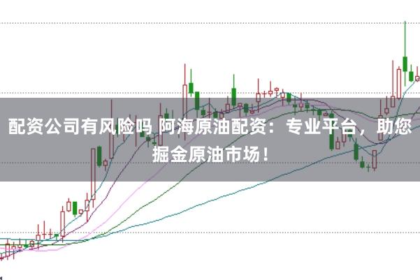 配资公司有风险吗 阿海原油配资：专业平台，助您掘金原油市场！