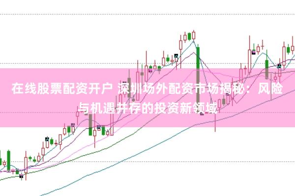 在线股票配资开户 深圳场外配资市场揭秘：风险与机遇并存的投资新领域