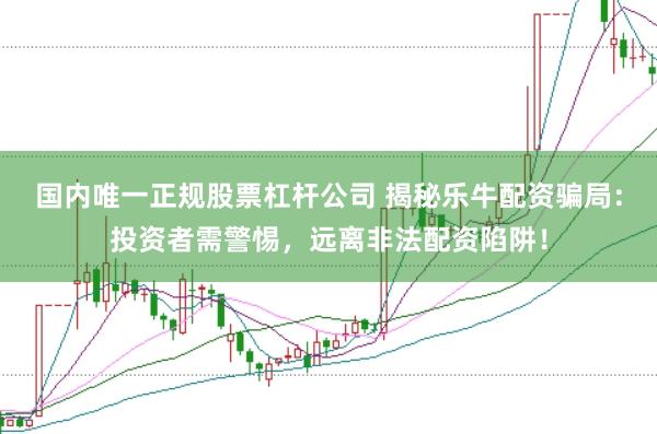 国内唯一正规股票杠杆公司 揭秘乐牛配资骗局：投资者需警惕，远离非法配资陷阱！