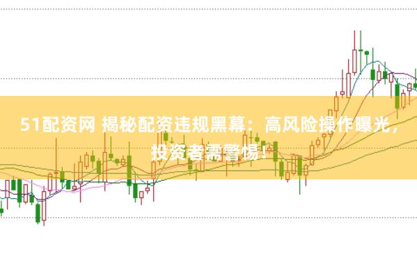 51配资网 揭秘配资违规黑幕：高风险操作曝光，投资者需警惕！