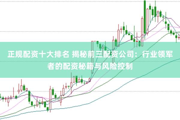 正规配资十大排名 揭秘前三配资公司：行业领军者的配资秘籍与风险控制