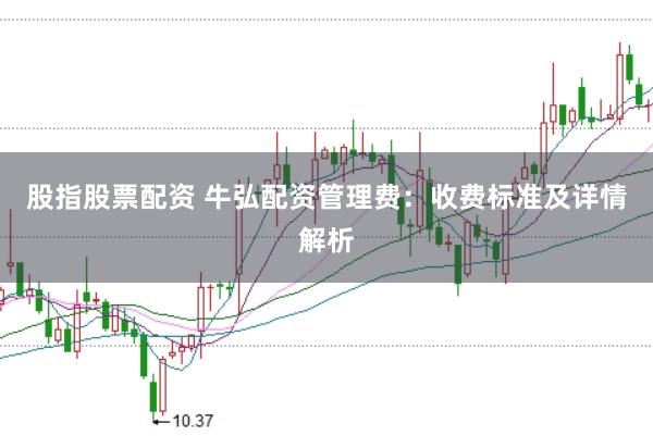 股指股票配资 牛弘配资管理费：收费标准及详情解析