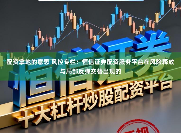 配资拿地的意思 风控专栏：恒信证券配资服务平台在风险释放与局部反弹交替出现的