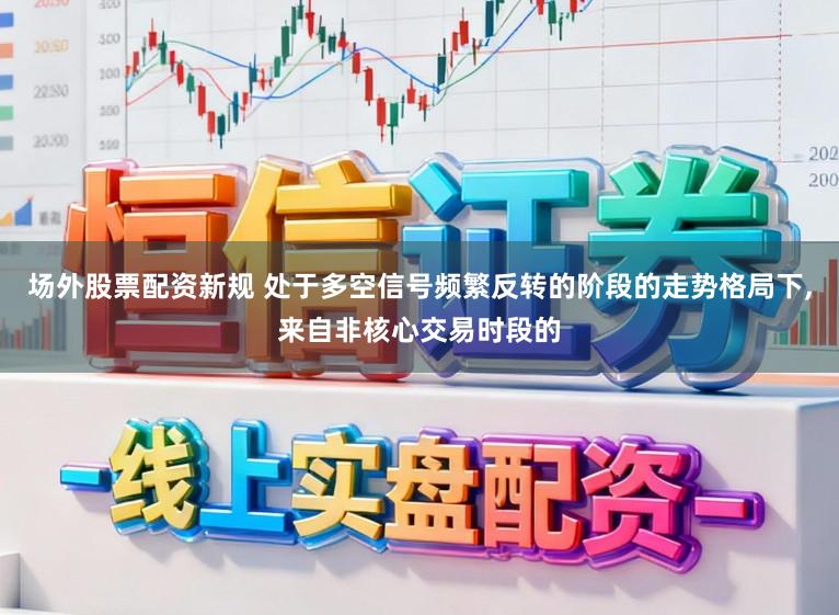 场外股票配资新规 处于多空信号频繁反转的阶段的走势格局下，来自非核心交易时段的