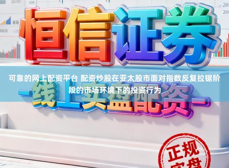 可靠的网上配资平台 配资炒股在亚太股市面对指数反复拉锯阶段的市场环境下的投资行为