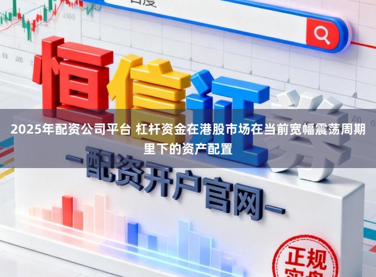 2025年配资公司平台 杠杆资金在港股市场在当前宽幅震荡周期里下的资产配置