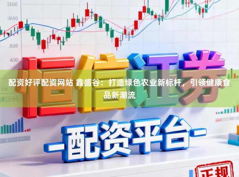 配资好评配资网站 鑫盛谷:打造绿色农业新标杆,引领健康食品新潮流