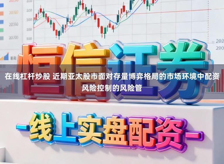 在线杠杆炒股 近期亚太股市面对存量博弈格局的市场环境中配资风险控制的风险管