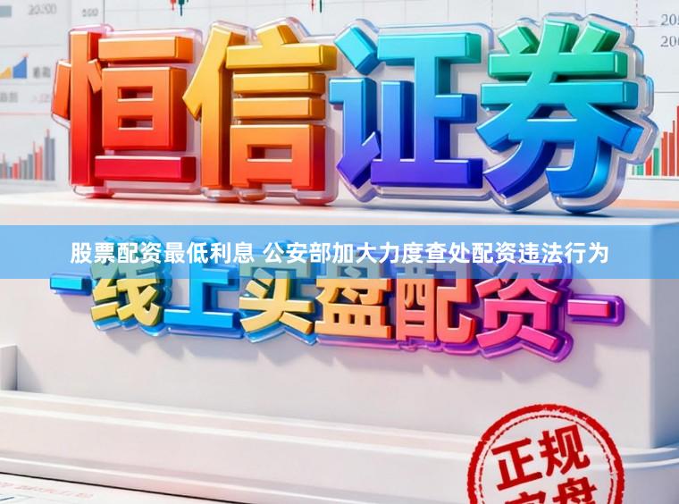 股票配资最低利息 公安部加大力度查处配资违法行为