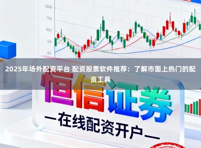 2025年场外配资平台 配资股票软件推荐：了解市面上热门的配资工具