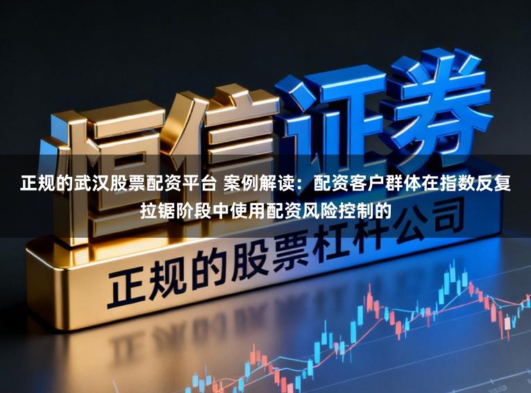 正规的武汉股票配资平台 案例解读：配资客户群体在指数反复拉锯阶段中使用配资风险控制的